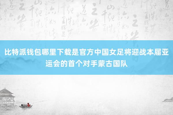 比特派钱包哪里下载是官方中国女足将迎战本届亚运会的首个对手蒙古国队
