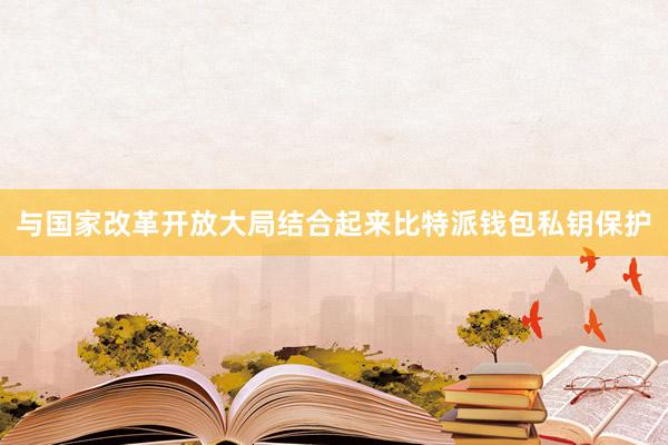 与国家改革开放大局结合起来比特派钱包私钥保护